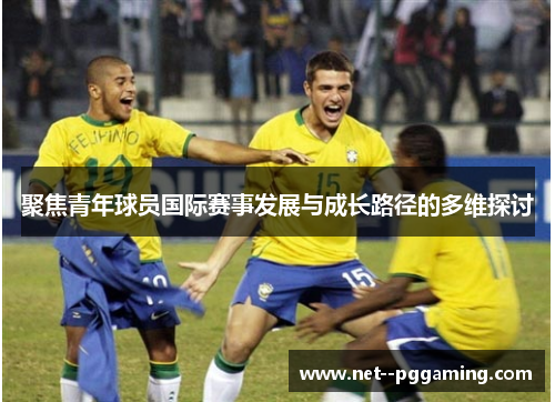 聚焦青年球员国际赛事发展与成长路径的多维探讨 聚焦青年球员国际赛事发展与成长路径的多维探讨