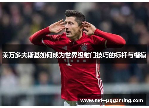 莱万多夫斯基如何成为世界级射门技巧的标杆与楷模