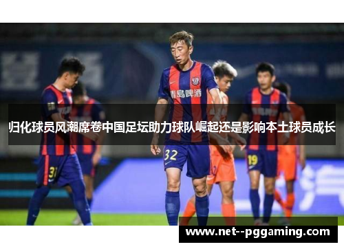 归化球员风潮席卷中国足坛助力球队崛起还是影响本土球员成长 归化球员风潮席卷中国足坛助力球队崛起还是影响本土球员成长