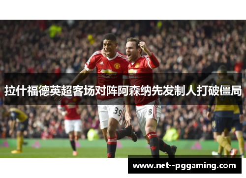 拉什福德英超客场对阵阿森纳先发制人打破僵局 拉什福德英超客场对阵阿森纳先发制人打破僵局